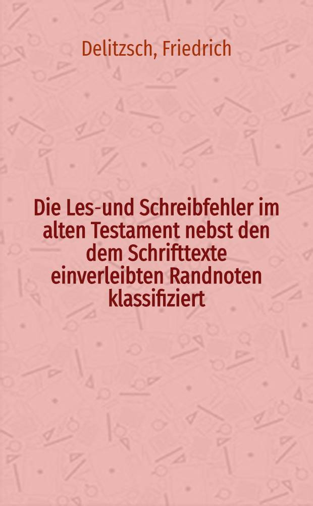 Die Lese- und Schreibfehler im alten Testament nebst den dem Schrifttexte einverleibten Randnoten klassifiziert : Ein Hilfsbuch f&uuml;r Lexikon u. Grammatik, Exegese u. Lekt&uuml;re