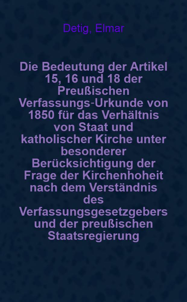 Die Bedeutung der Artikel 15, 16 und 18 der Preußischen Verfassungs-Urkunde von 1850 für das Verhältnis von Staat und katholischer Kirche unter besonderer Berücksichtigung der Frage der Kirchenhoheit nach dem Verständnis des Verfassungsgesetzgebers und der preußischen Staatsregierung : Inaug.-Diss. ... einer ... Rechtswiss. Fak. der Univ. zu Köln