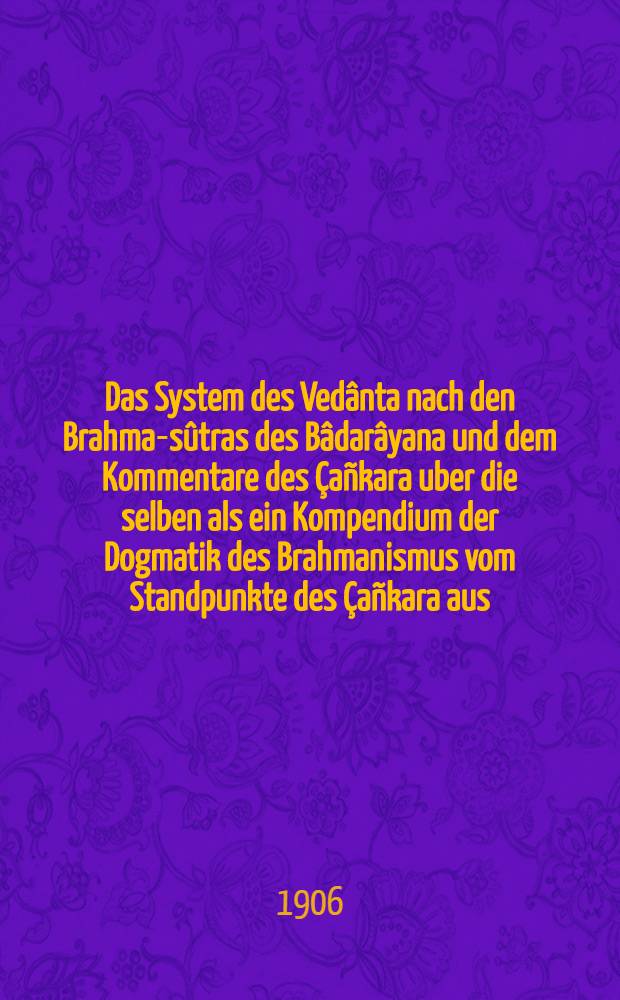 Das System des Vedânta nach den Brahma-sûtras des Bâdarâyana und dem Kommentare des Çañkara uber die selben als ein Kompendium der Dogmatik des Brahmanismus vom Standpunkte des Çañkara aus