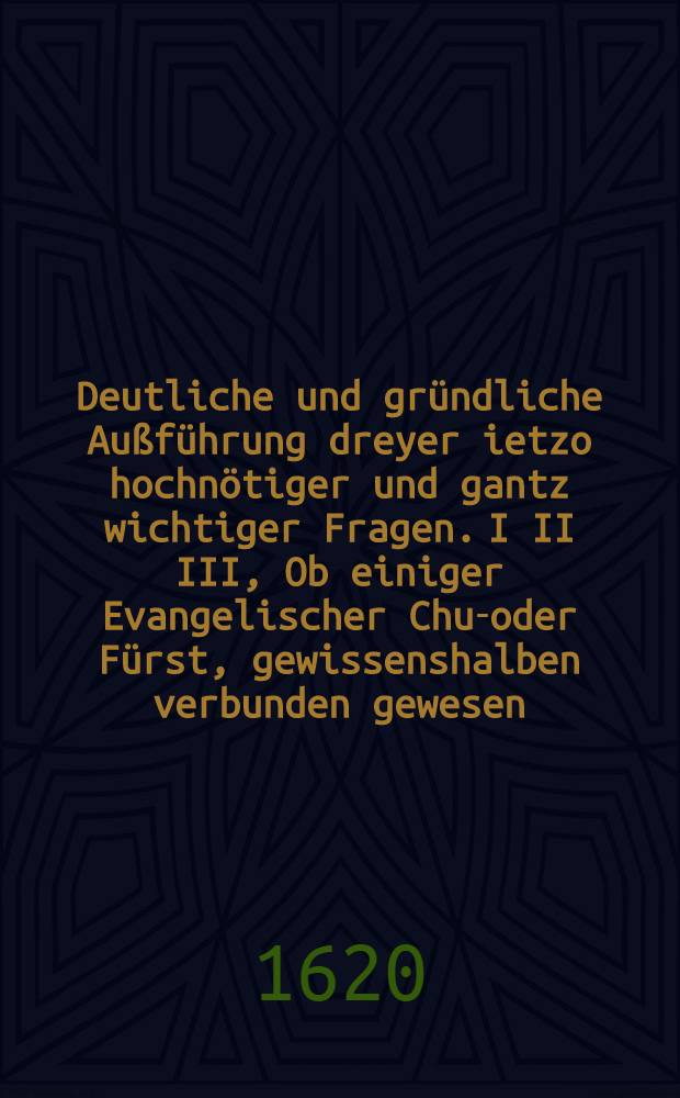 Deutliche und gründliche Außführung dreyer ietzo hochnötiger und gantz wichtiger Fragen. I II III, Ob einiger Evangelischer Chur- oder Fürst, gewissenshalben verbunden gewesen, denen Herren Böhmen beyzustehen?. Ob einiger recht Evangelischer Chur- oder Fürst mit gutem Gewissen dem Römischen Keyser in jetzigem Krieg Assistentz leisten können und sollen?. Ob ein Christlicher Evangelischer Chur- oder Fürst...mit gutem Gewissen, Fug, Recht und Nutz lieber neutral bleiben und keinem Theil beystehen solle oder nicht? : Allen rechtschaffenen Unpartheischen und gewissenshafften Christen......zur Nachrichtung und niemanden zu Leif oder Verkleinerung in Druck verfertiget
