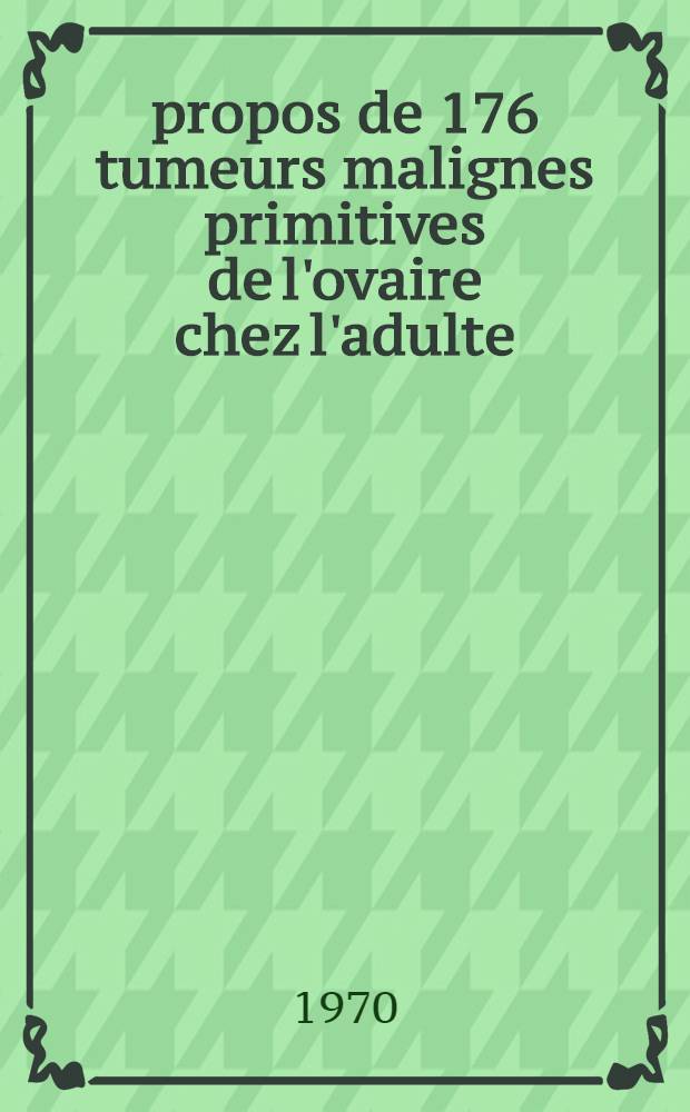À propos de 176 tumeurs malignes primitives de l'ovaire chez l'adulte : Thèse ..