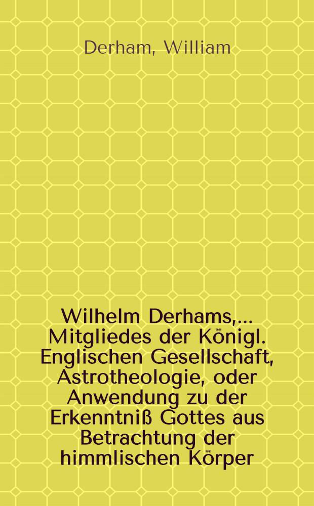 Wilhelm Derhams, ... Mitgliedes der Königl. Englischen Gesellschaft, Astrotheologie, oder Anwendung zu der Erkenntniß Gottes aus Betrachtung der himmlischen Körper