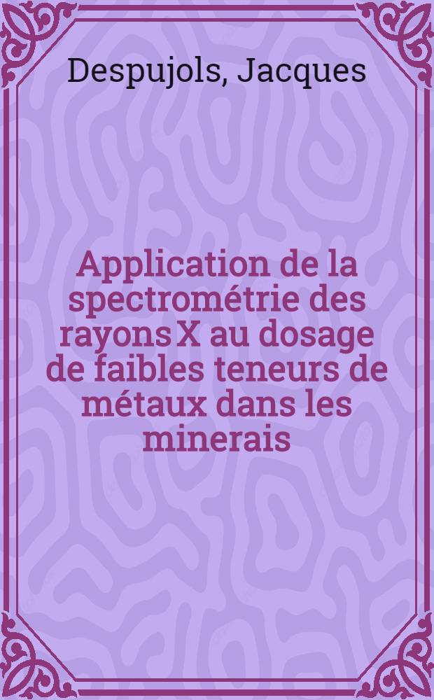 Application de la spectrométrie des rayons X au dosage de faibles teneurs de métaux dans les minerais: 1-re thèse; Propositions données par la Faculté: 2-e thèse: Thèses présentées à ... l'Univ. de Paris ... / par Jacques Despujols