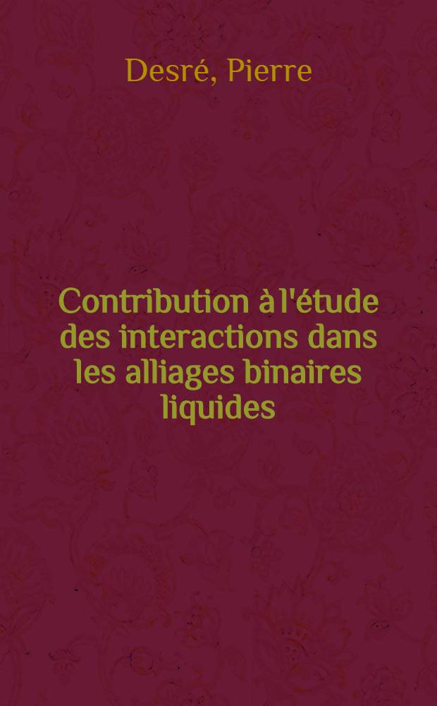 Contribution à l'étude des interactions dans les alliages binaires liquides: 1-re thèse; Propositions données par la Faculté: 2-e thèse: Thèses présentées à la Faculté des sciences de l'Univ. de Grenoble ... / par Pierre Desré ..