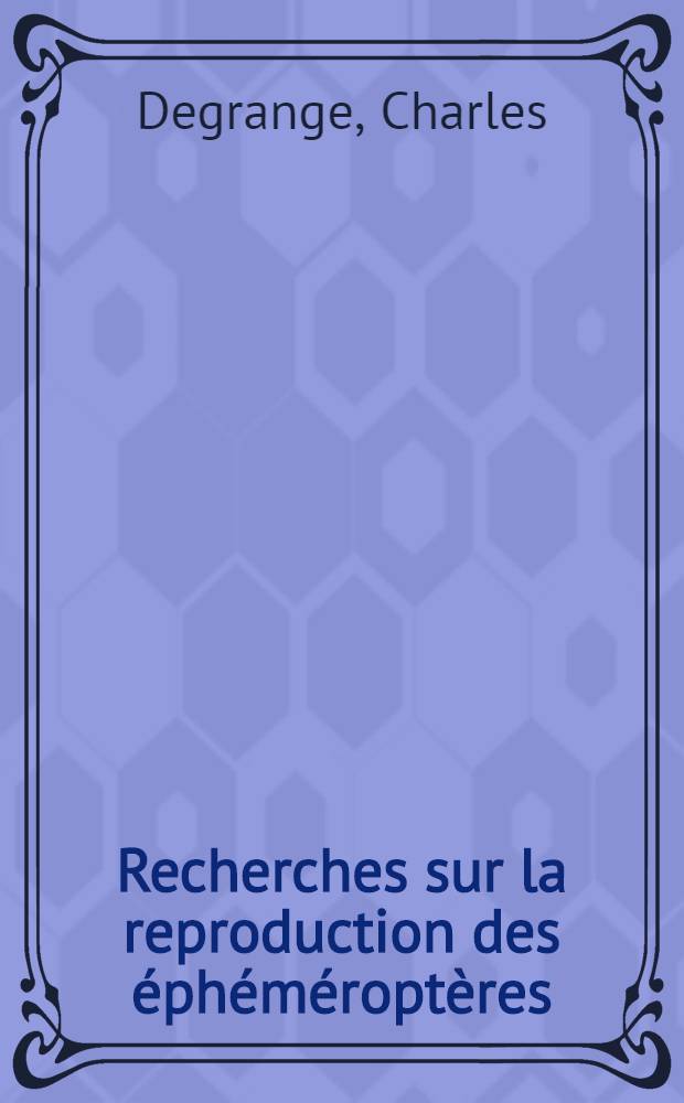 Recherches sur la reproduction des éphéméroptères: 1-re thèse; Propositions données par la Faculté: 2-e thèse: Thèses présentées à ... l'Univ. de Grenoble ... / par Charles Degrange ..