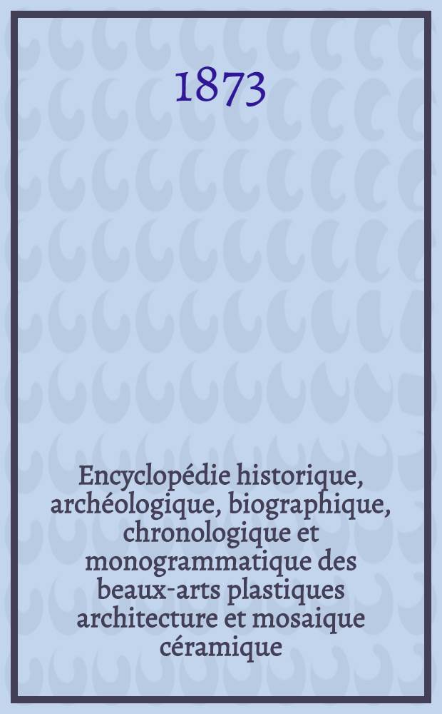 Encyclop&eacute;die historique, arch&eacute;ologique, biographique, chronologique et monogrammatique des beaux-arts plastiques architecture et mosaique c&eacute;ramique, sculpture, peinture et gravure. P. I