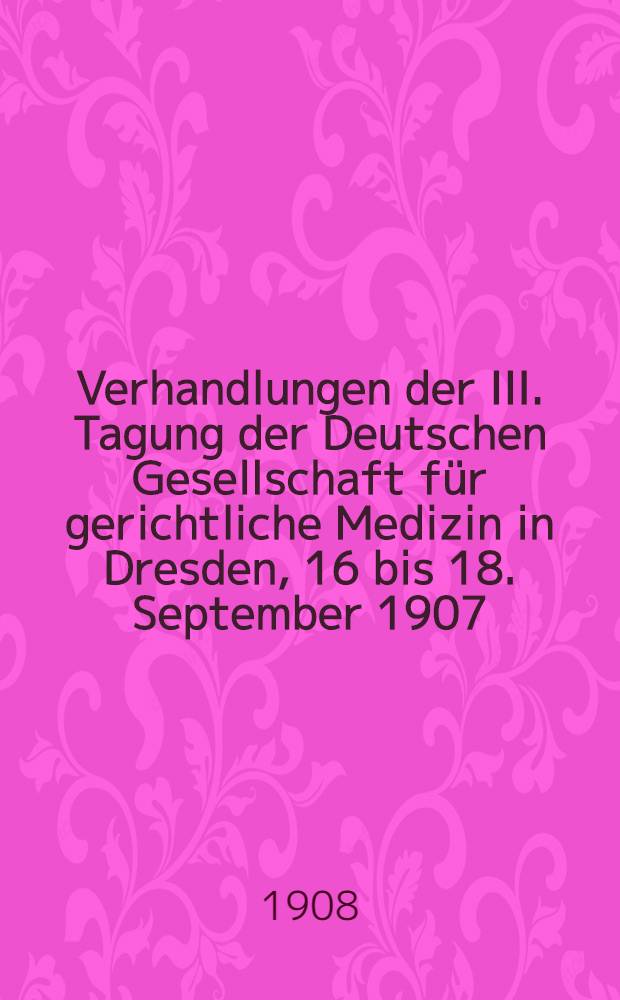 Verhandlungen der III. Tagung der Deutschen Gesellschaft für gerichtliche Medizin in Dresden, 16 bis 18. September 1907