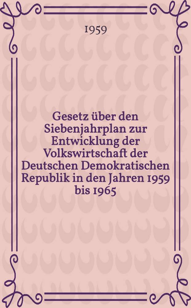 Gesetz über den Siebenjahrplan zur Entwicklung der Volkswirtschaft der Deutschen Demokratischen Republik in den Jahren 1959 bis 1965 : Beschlossen von der Volkskammer der Deutschen Demokratischen Republik am 1. Okt. 1959
