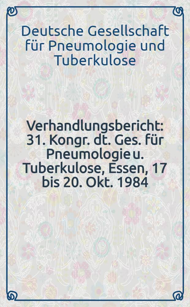 Verhandlungsbericht : 31. Kongr. dt. Ges. für Pneumologie u. Tuberkulose, Essen, 17 bis 20. Okt. 1984