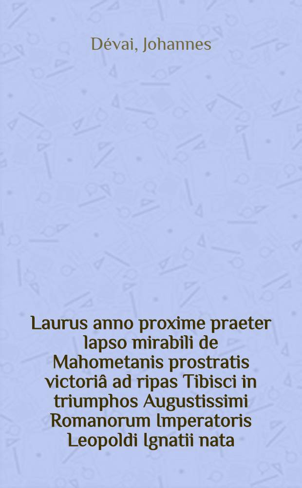 Laurus anno proxime praeter lapso mirabili de Mahometanis prostratis victoriâ ad ripas Tibisci in triumphos Augustissimi Romanorum Imperatoris Leopoldi Ignatii nata, nunc à Cassiensium Calliope cantata et ... DD. AA. LL. & Philosophiae neo-Magistris honoris & gratulationis ergò, dum in alma Episcopali universitate Cassoviensi, supremâ ejusdem facultatis laureâ ornarentur, promotore R. P. Joanne Devaj, è Societate Jesu, AA. LL. & Philosophiae Doctore ... dicata, sacrata ac consecrata ab ... Oratoria facultate Cassoviensi anno M. DC. XCVIII. mense Junio