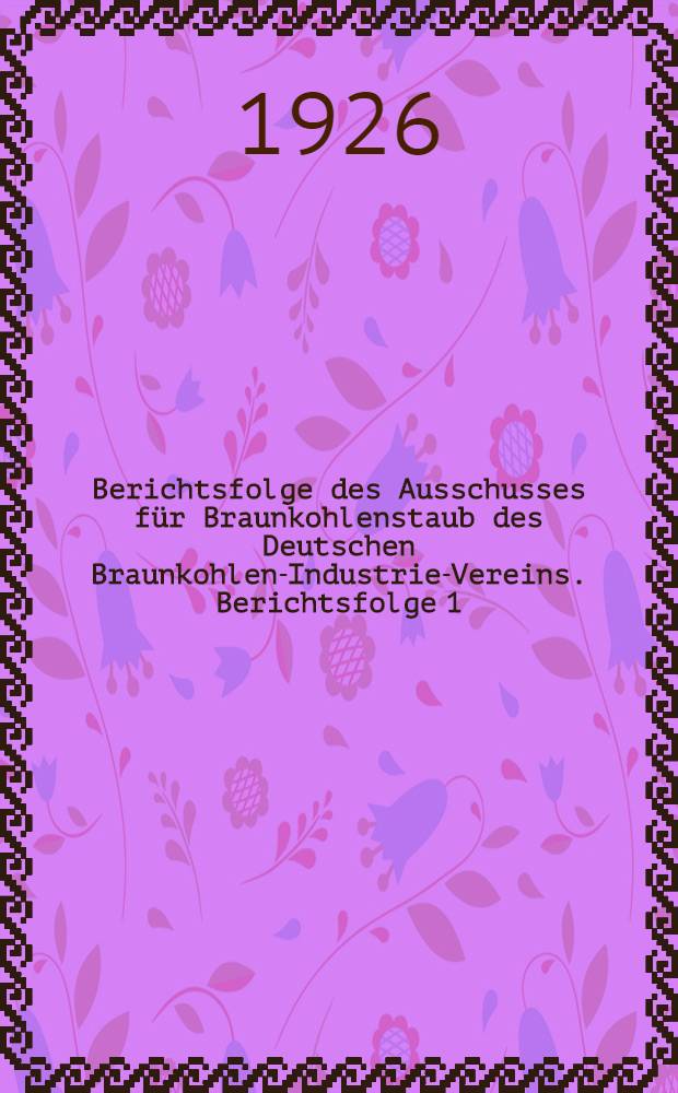 ... Berichtsfolge des Ausschusses für Braunkohlenstaub des Deutschen Braunkohlen-Industrie-Vereins. Berichtsfolge 1