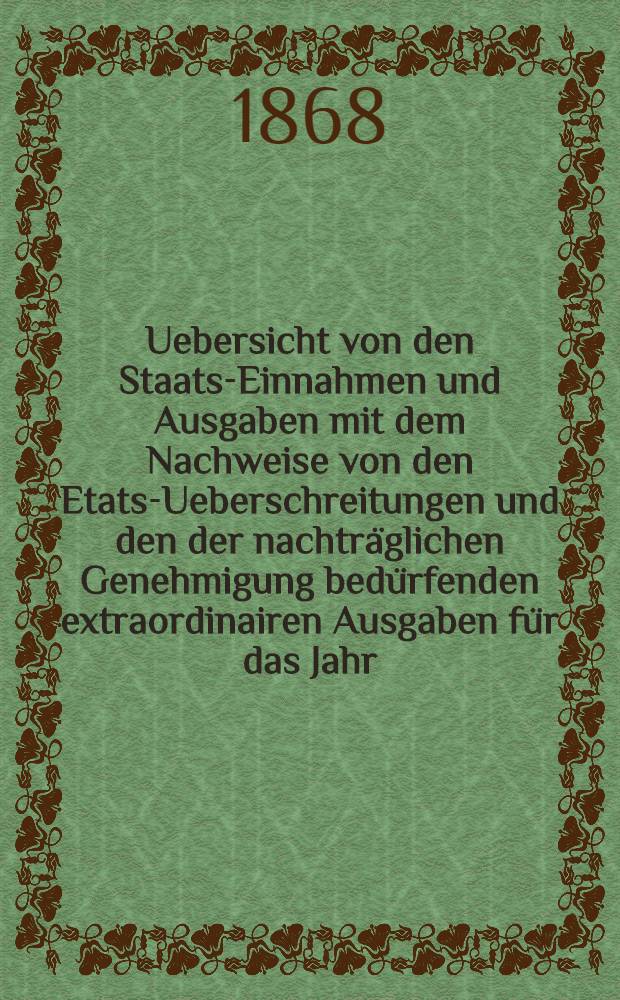 Uebersicht von den Staats-Einnahmen und Ausgaben mit dem Nachweise von den Etats-Ueberschreitungen und den der nachträglichen Genehmigung bedürfenden extraordinairen Ausgaben für das Jahr. 1867-1868, 1870-1911