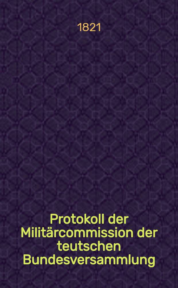 Protokoll der Militärcommission der teutschen Bundesversammlung : Loco dictaturae. Bd. 1 : [Sitzung 1 ... den 19. März 1819] [bis] [Sitzung 43 ... den 19. Jan. 1820]