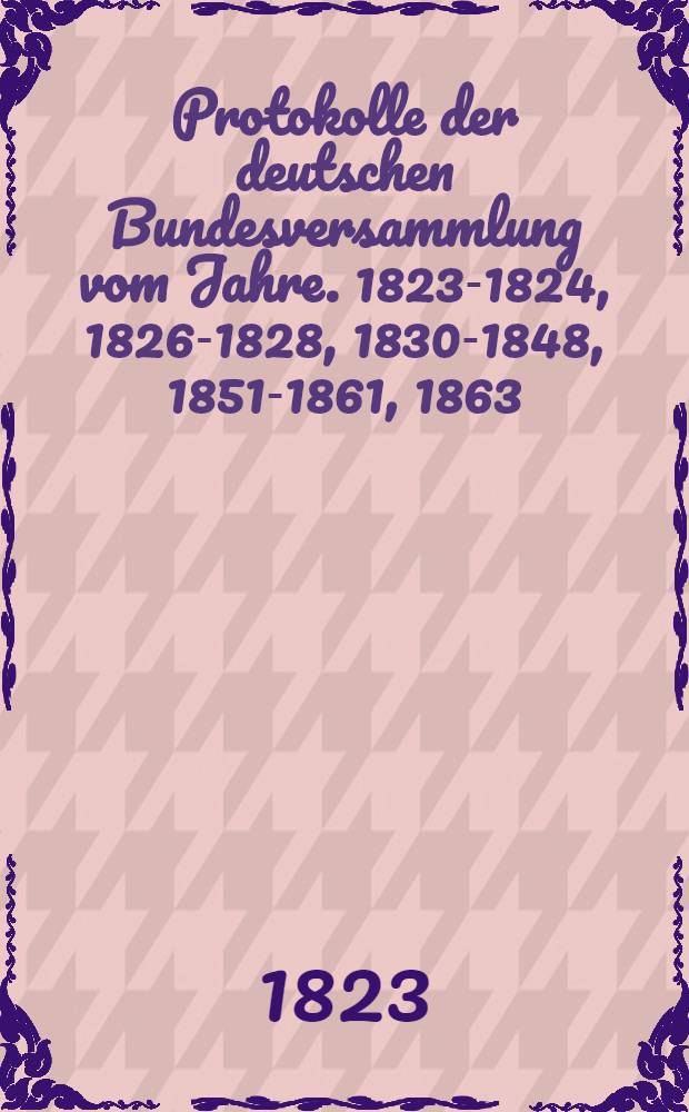 Protokolle der deutschen Bundesversammlung vom Jahre. 1823-1824, 1826-1828, 1830-1848, 1851-1861, 1863