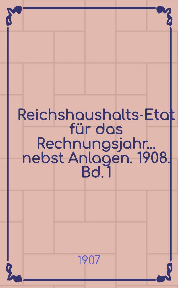 Reichshaushalts-Etat für das Rechnungsjahr ... nebst Anlagen. 1908. Bd. 1 : Haupt-Etat mit dem Etatsgesetz und Anlagen I bis Va
