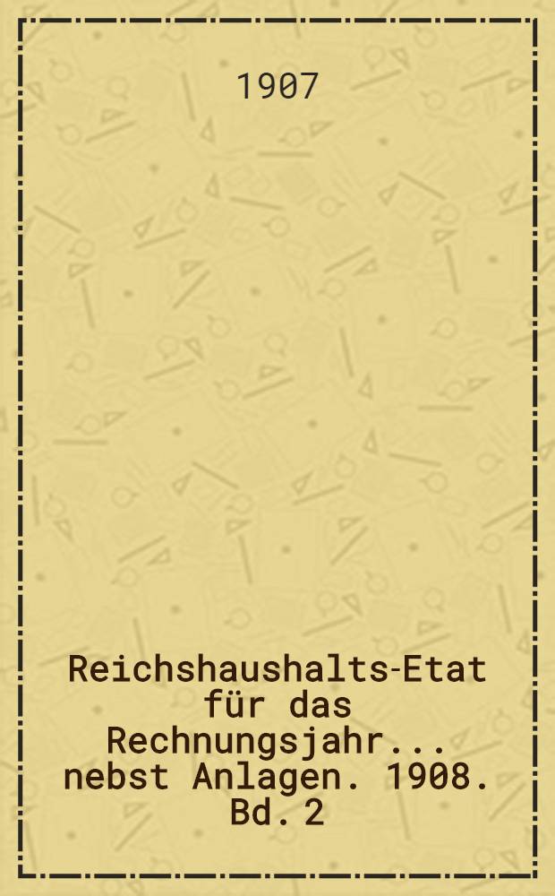 Reichshaushalts-Etat für das Rechnungsjahr ... nebst Anlagen. 1908. Bd. 2 : Anlagen VI bis XIX [!XVIII]