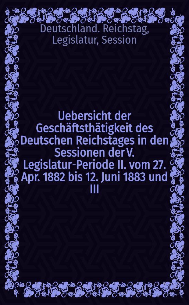 Uebersicht der Geschäftsthätigkeit des Deutschen Reichstages in den Sessionen der V. Legislatur-Periode II. vom 27. Apr. 1882 bis 12. Juni 1883 und III. (außerordentliche) vom 29. Aug. 1883 bis I. Sept. 1883