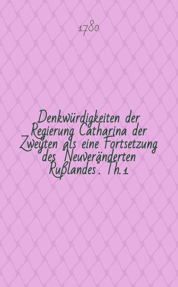 Denkw&uuml;rdigkeiten der Regierung Catharina der Zweyten als eine Fortsetzung des "Neuver&auml;nderten Ru&szlig;landes". Th. 1