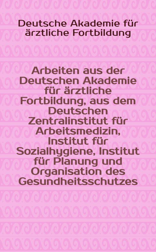 Arbeiten aus der Deutschen Akademie f&uuml;r &auml;rztliche Fortbildung, aus dem Deutschen Zentralinstitut f&uuml;r Arbeitsmedizin, Institut f&uuml;r Sozialhygiene, Institut f&uuml;r Planung und Organisation des Gesundheitsschutzes, Institut f&uuml;r Technologie der Gesundheitsbauten ...