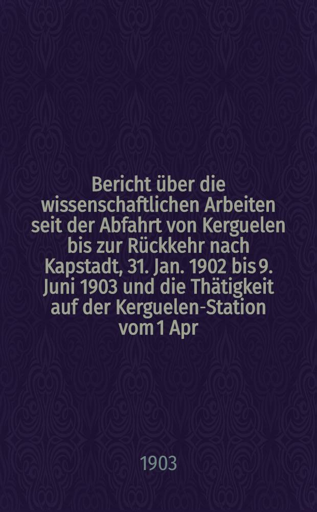 Bericht über die wissenschaftlichen Arbeiten seit der Abfahrt von Kerguelen bis zur Rückkehr nach Kapstadt, 31. Jan. 1902 bis 9. Juni 1903 und die Thätigkeit auf der Kerguelen-Station vom 1 Apr. 1902 bis 1 Apr. 1903 ...