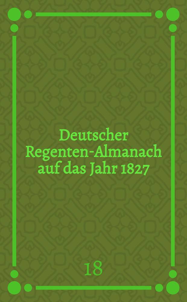 Deutscher Regenten-Almanach auf das Jahr 1827 : Historisch-biographische Gallerie der jetzt regierenden hohen Häupter : 2. Jahrg. mit 8 Portr