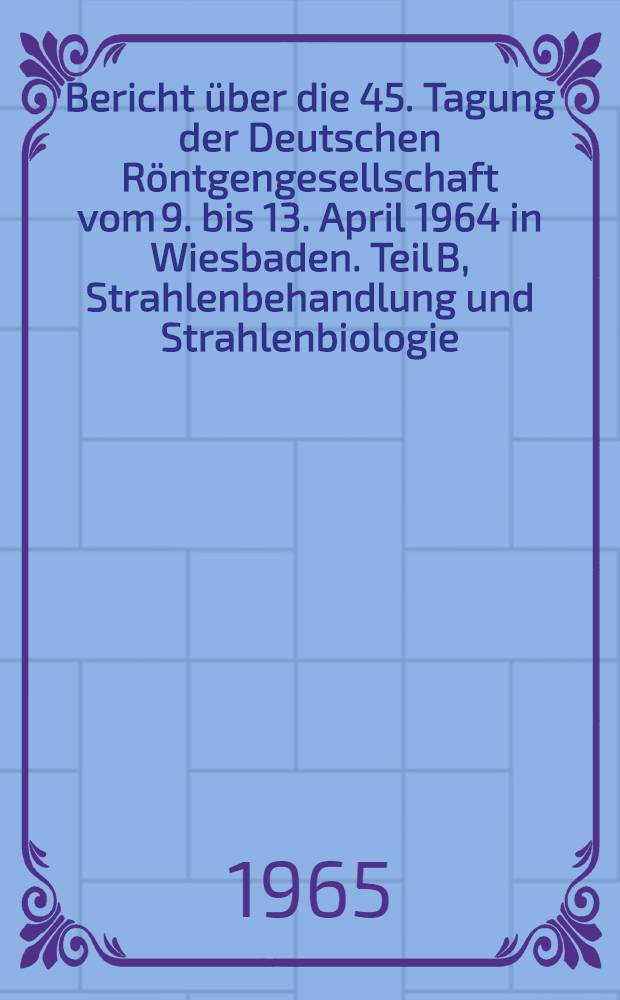 Bericht &uuml;ber die 45. Tagung der Deutschen R&ouml;ntgengesellschaft vom 9. bis 13. April 1964 in Wiesbaden. Teil B, Strahlenbehandlung und Strahlenbiologie