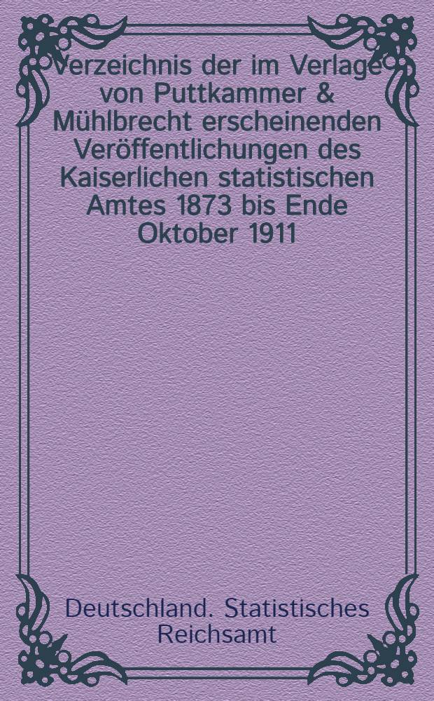 Verzeichnis der im Verlage von Puttkammer & M&uuml;hlbrecht erscheinenden Ver&ouml;ffentlichungen des Kaiserlichen statistischen Amtes 1873 bis Ende Oktober 1911