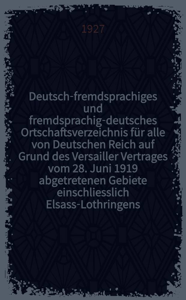 Deutsch-fremdsprachiges und fremdsprachig-deutsches Ortschaftsverzeichnis für alle von Deutschen Reich auf Grund des Versailler Vertrages vom 28. Juni 1919 abgetretenen Gebiete einschliesslich Elsass-Lothringens : Mit einem Anhang : Ortschaftsverzeichnis der von Österreichisch-Schlesien an Polen abgetretenen Gebiete