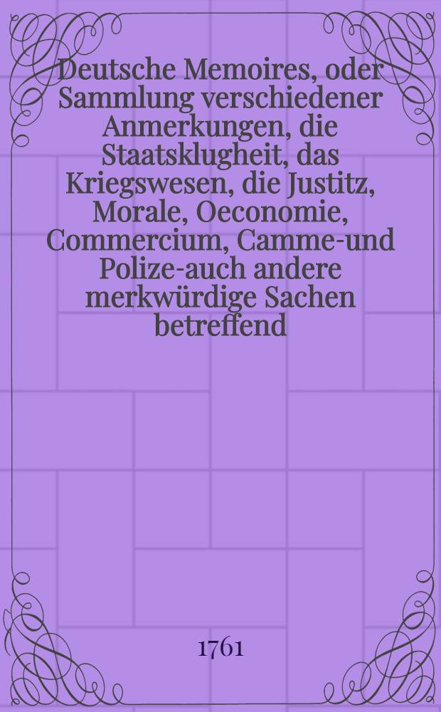 Deutsche Memoires, oder Sammlung verschiedener Anmerkungen, die Staatsklugheit, das Kriegswesen, die Justitz, Morale, Oeconomie, Commercium, Cammer- und Polizey- auch andere merkw&uuml;rdige Sachen betreffend, welche im menschlichen Leben vorkommen, von einigen Civil- und Militairbedienten, auch von andern Gelehrten und erfahrnen Personen angemerket, aufgezeichnet, und hinterlassen worden. Th. 1 : Anjento bey dieser dritten Auflage allenthalben verbessert, mit Anmerkungen versehen, und von unz&auml;ligen Fehlern in der Schreibart gereiniget