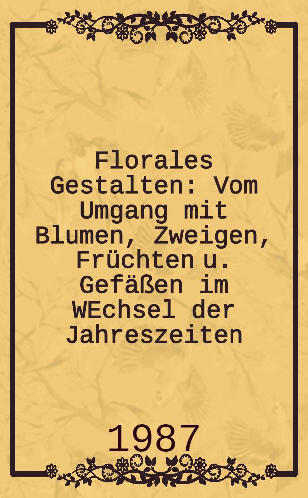 Florales Gestalten : Vom Umgang mit Blumen, Zweigen, Früchten u. Gefäßen im WEchsel der Jahreszeiten