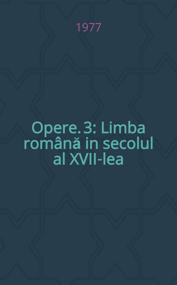 Opere. 3 : Limba rom&acirc;nă in secolul al XVII-lea ; Evoluţia estetică a limbei rom&acirc;ne