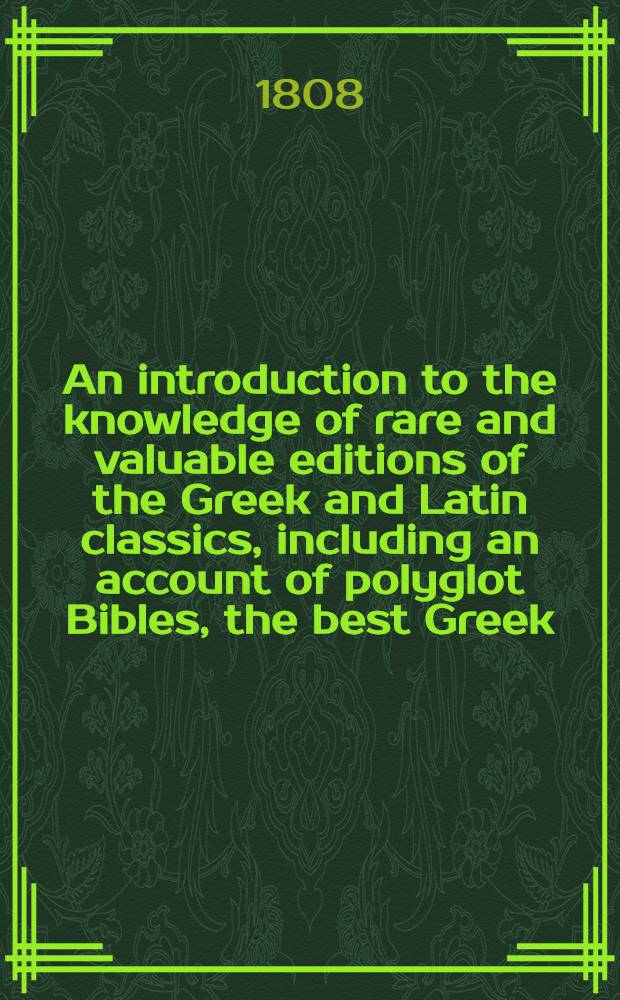 An introduction to the knowledge of rare and valuable editions of the Greek and Latin classics, including an account of polyglot Bibles, the best Greek, and Greek and Latin, editions of the Septuagint and New Testament, the scriptores de re rustica, Greek romances, and lexicons and grammars. Vol. 1
