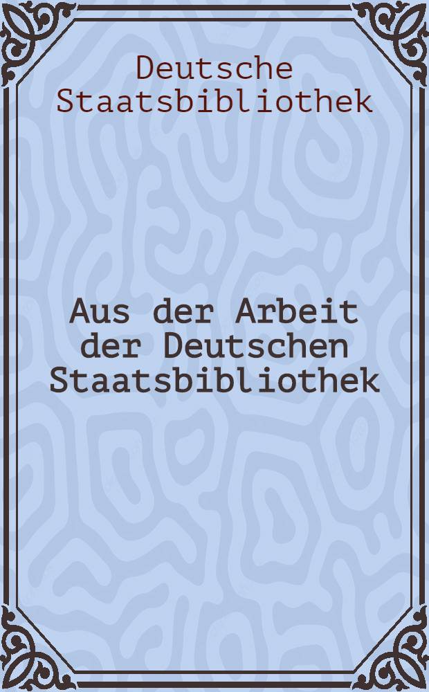 Aus der Arbeit der Deutschen Staatsbibliothek : Dokumente und Berichte