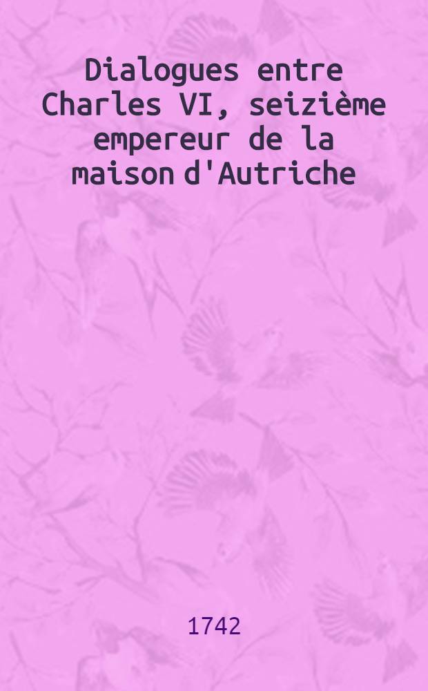 Dialogues entre Charles VI, seizième empereur de la maison d'Autriche; et Fréderic Guillaume roi de Prusse sur les bords du Styx, ... Les tout accompagné de réflexions morales et critiques : T. 1-3