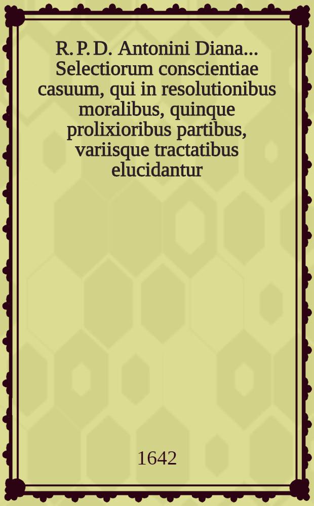 R. P. D. Antonini Diana ... Selectiorum conscientiae casuum, qui in resolutionibus moralibus, quinque prolixioribus partibus, variisque tractatibus elucidantur, compendium brevitate, perspicuitate, et ordine absolutissimum