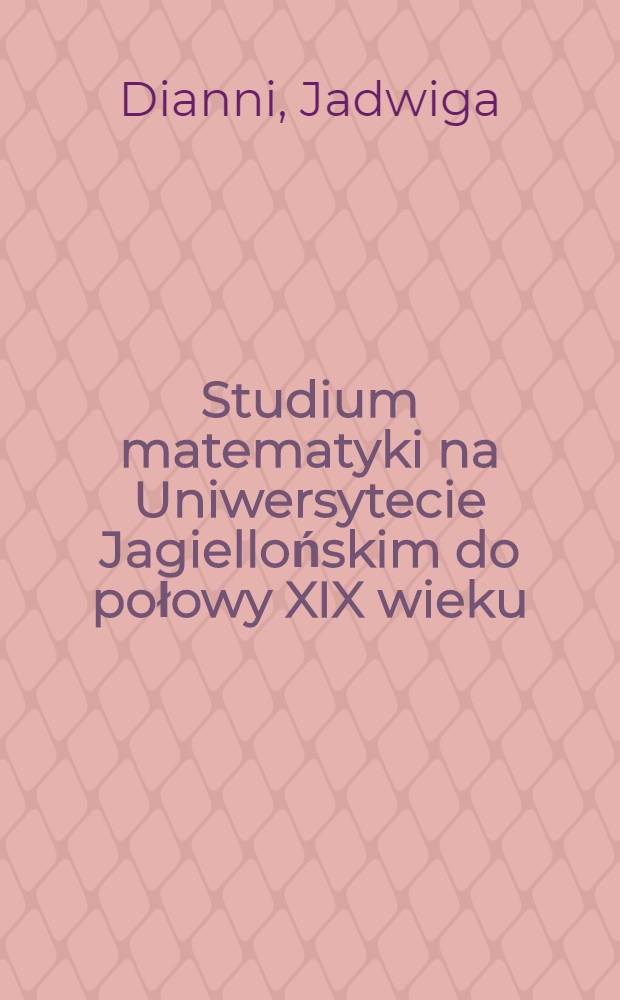 Studium matematyki na Uniwersytecie Jagiellońskim do połowy XIX wieku = De studiis mathematicis in Universitate cracoviensi usque ad saeculi XIX medium cultis