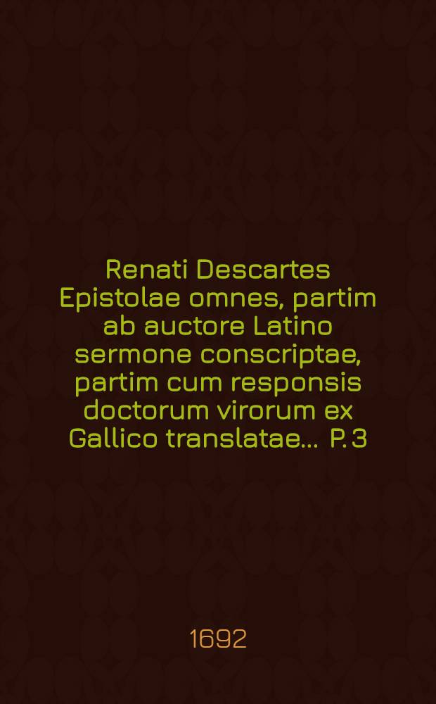 Renati Descartes Epistolae omnes, partim ab auctore Latino sermone conscriptae, partim cum responsis doctorum virorum ex Gallico translatae ... P. 3 : In quibus respondet ad plures difficultates ipsi propositas in dioptrica, geometria, variisque aliarum scientiarum subjectis