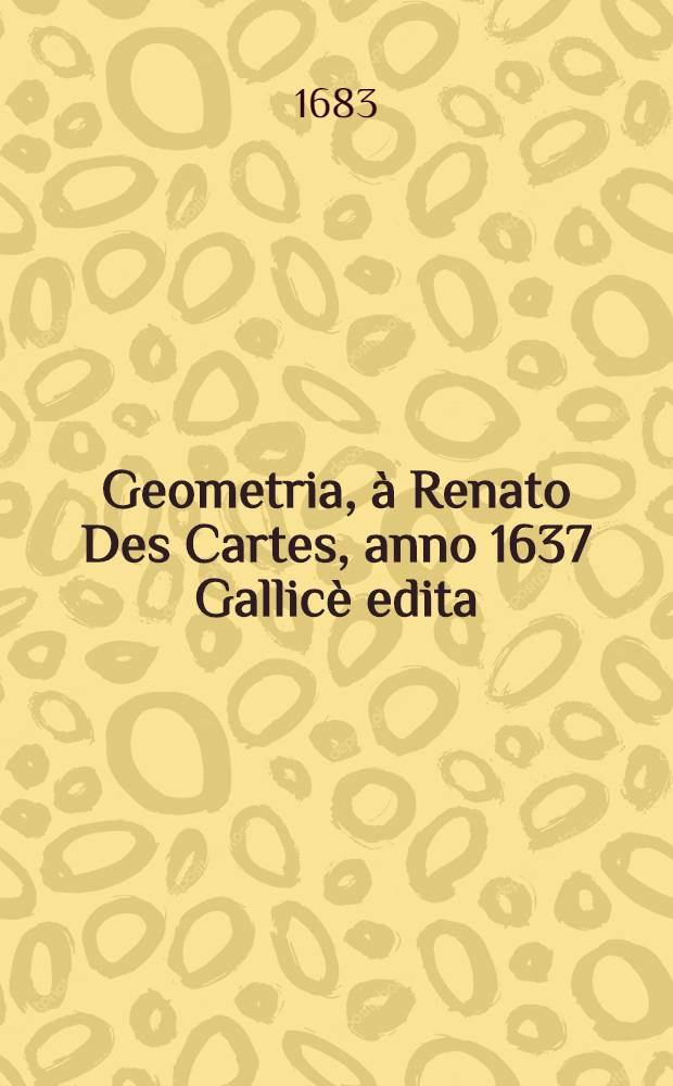 Geometria, à Renato Des Cartes, anno 1637 Gallicè edita; postea autem unà cum notis Florimondi de Beaune, ... Gallicè conscriptis in Latinam linguam versa, & commentariis illustrata, operâ atque studio Francisci à Schooten ... [P. 1]