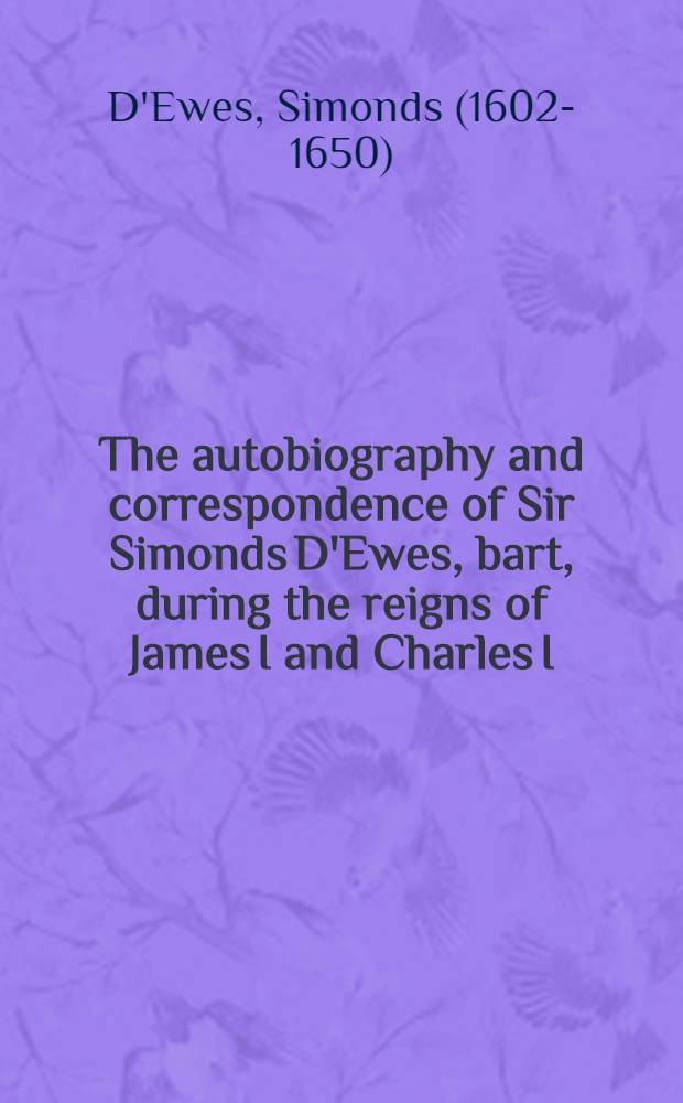 The autobiography and correspondence of Sir Simonds D'Ewes, bart, during the reigns of James I and Charles I : In 2 vol