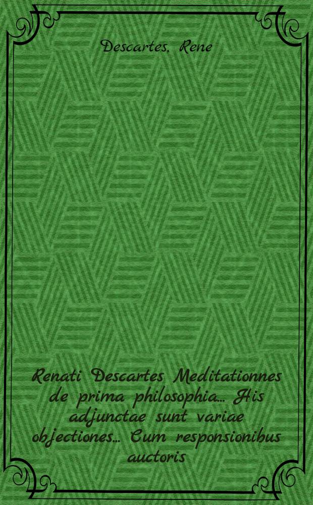 Renati Descartes Meditationnes de prima philosophia ... His adjunctae sunt variae objectiones ... Cum responsionibus auctoris