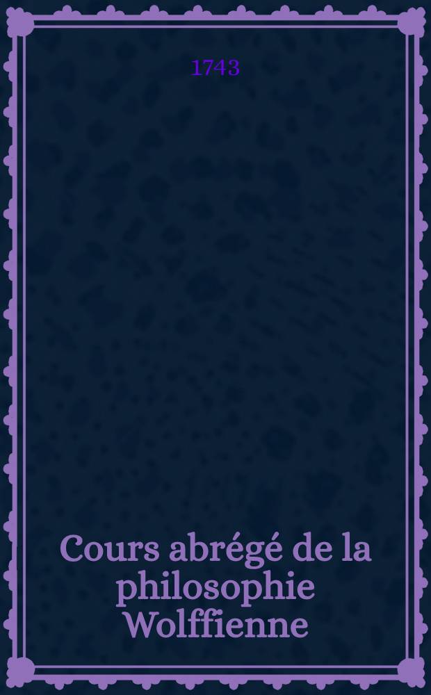 Cours abrégé de la philosophie Wolffienne : En forme de lettres. T. 1 : Qui contient la logique, l'ontologie & la cosmologie