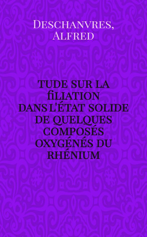 Étude sur la filiation dans l'état solide de quelques composés oxygénés du rhénium: 1-re thèse; Propositions données par la Faculté: 2-e thèse: Thèses présentées à ... l'Univ. de Paris pour obtenir le grade de docteur ès sciences physiques / par Alfred Deschanvres