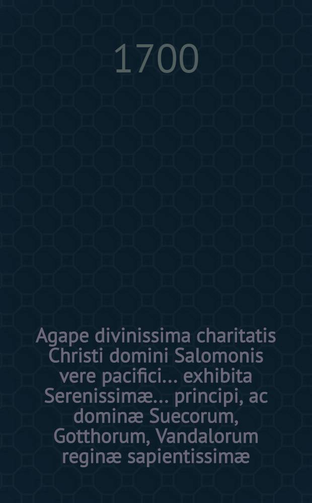 Agape divinissima charitatis Christi domini Salomonis vere pacifici ... exhibita Serenissimæ ... principi, ac dominæ Suecorum, Gotthorum, Vandalorum reginæ sapientissimæ, magnæ principi Finlandiæ ...