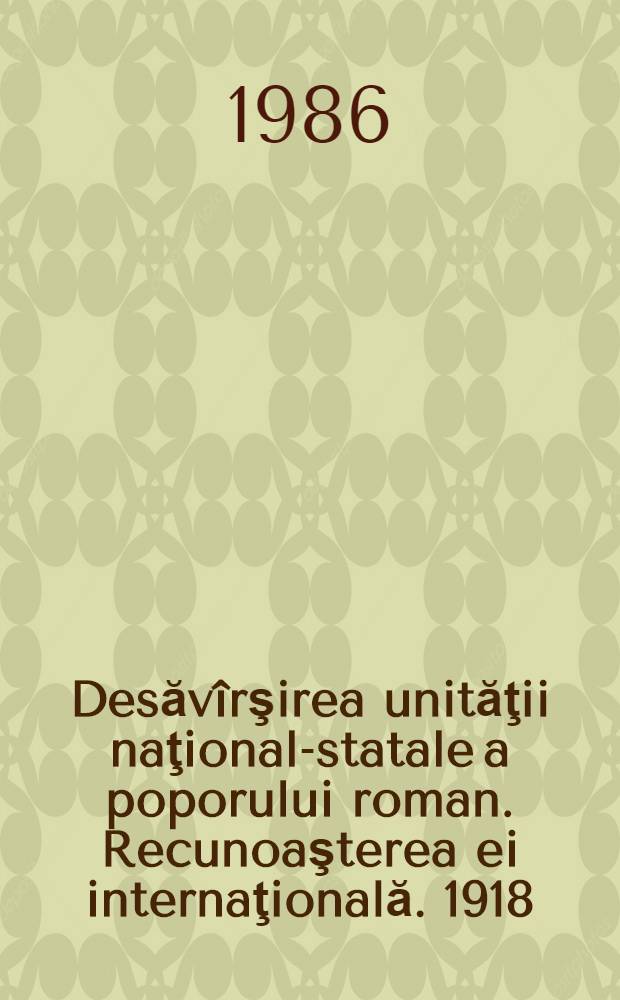 Desăvîrşirea unităţii naţional-statale a poporului roman. Recunoaşterea ei internaţională. 1918 : Doc. interne şi externe