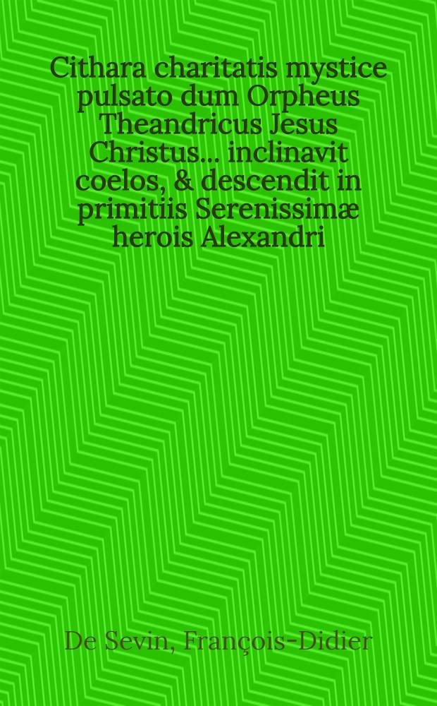Cithara charitatis mystice pulsato dum Orpheus Theandricus Jesus Christus ... inclinavit coelos, & descendit in primitiis Serenissimæ herois Alexandri, principis palatini Neoburgici ... in sponsalibus Augustissimæ sororis reginæ Hispaniarum s. Karl Septembris 1689