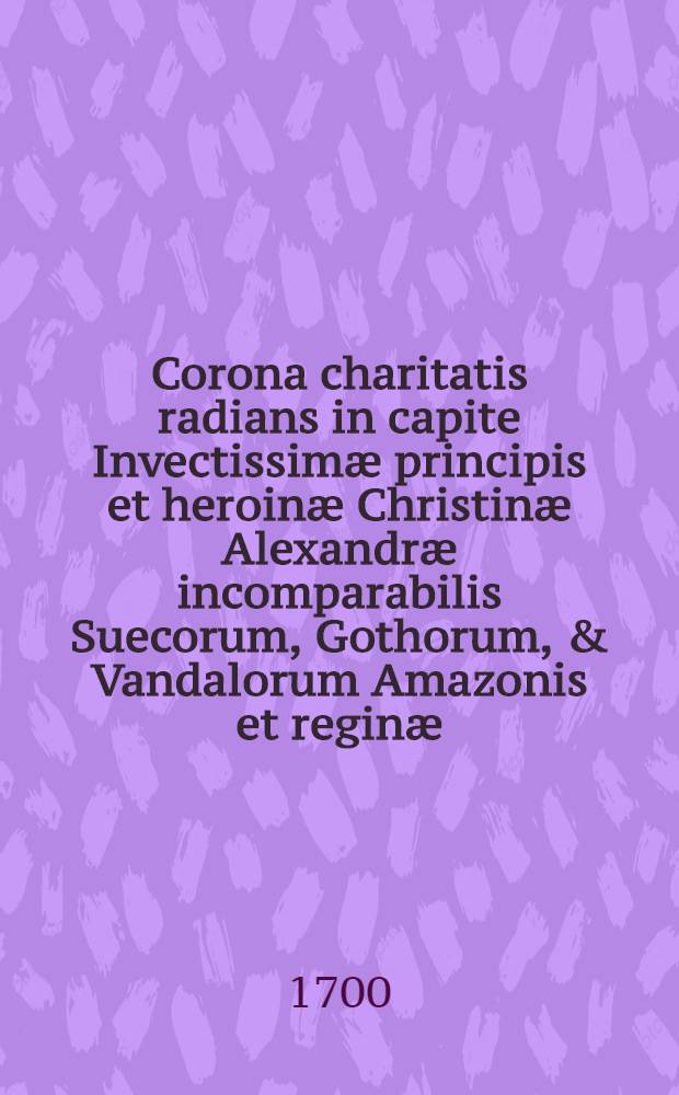 Corona charitatis radians in capite Invectissim&aelig; principis et heroin&aelig; Christin&aelig; Alexandr&aelig; incomparabilis Suecorum, Gothorum, & Vandalorum Amazonis et regin&aelig; ...