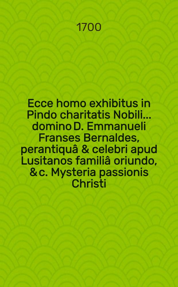 Ecce homo exhibitus in Pindo charitatis Nobili .... domino D. Emmanueli Franses Bernaldes, perantiquâ & celebri apud Lusitanos familiâ oriundo, & c. Mysteria passionis Christi ...