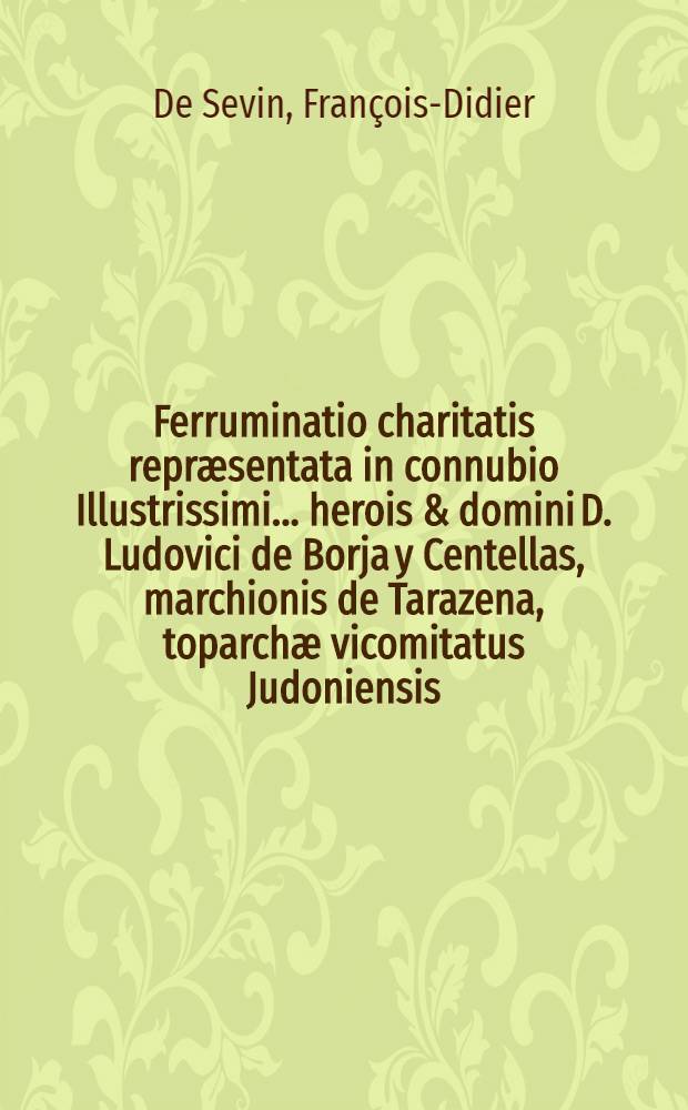 Ferruminatio charitatis repr&aelig;sentata in connubio Illustrissimi ... herois & domini D. Ludovici de Borja y Centellas, marchionis de Tarazena, toparch&aelig; vicomitatus Judoniensis ... & c. nec non Excellentissim&aelig; ... heroin&aelig;, & domin&aelig; D. Mari&aelig; Antoni&aelig; Pimentel, Ybarra, y Borja, marchioniss&aelig; de Tarazena, & c.