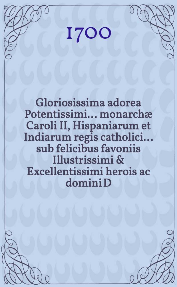 Gloriosissima adorea Potentissimi ... monarchæ Caroli II, Hispaniarum et Indiarum regis catholici ... sub felicibus favoniis Illustrissimi & Excellentissimi herois ac domini D. Caroli de Aragon, Gurrea, et Borja, ducis de Villa-Hermosa ... equitis velleris aurei & c. repræsentata in Pindo charitatis, & c.