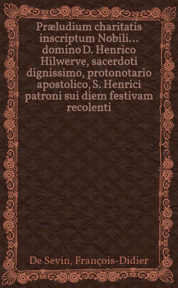 Præludium charitatis inscriptum Nobili ... domino D. Henrico Hilwerve, sacerdoti dignissimo, protonotario apostolico, S. Henrici patroni sui diem festivam recolenti, & c.